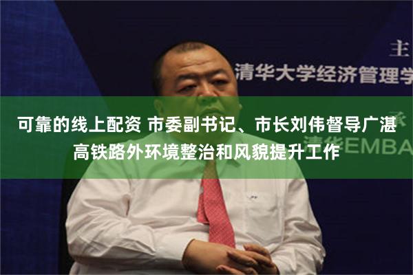 可靠的线上配资 市委副书记、市长刘伟督导广湛高铁路外环境整治和风貌提升工作