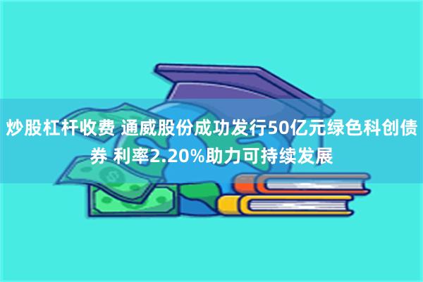 炒股杠杆收费 通威股份成功发行50亿元绿色科创债券 利率2.20%助力可持续发展