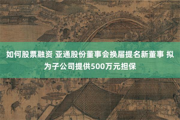 如何股票融资 亚通股份董事会换届提名新董事 拟为子公司提供500万元担保
