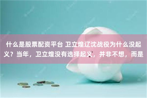 什么是股票配资平台 卫立煌辽沈战役为什么没起义？当年，卫立煌没有选择起义，并非不想，而是