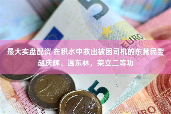 最大实盘配资 在积水中救出被困司机的东莞民警赵庆辉、温东林，荣立二等功