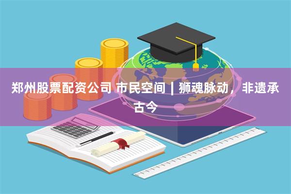 郑州股票配资公司 市民空间∣狮魂脉动，非遗承古今
