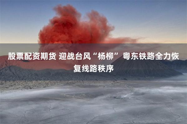 股票配资期货 迎战台风“杨柳” 粤东铁路全力恢复线路秩序
