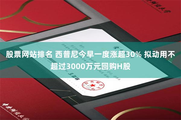 股票网站排名 西普尼今早一度涨超30% 拟动用不超过3000万元回购H股