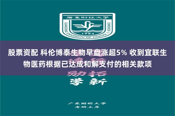 股票资配 科伦博泰生物早盘涨超5% 收到宜联生物医药根据已达成和解支付的相关款项