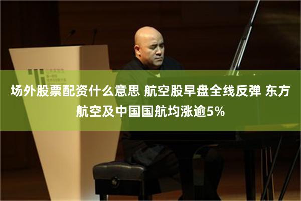 场外股票配资什么意思 航空股早盘全线反弹 东方航空及中国国航均涨逾5%