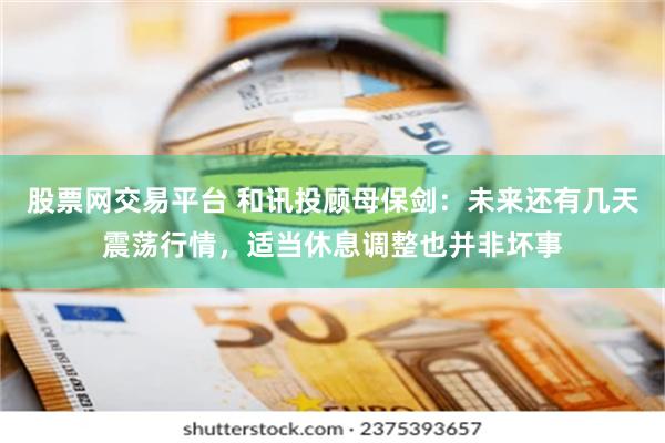 股票网交易平台 和讯投顾母保剑：未来还有几天震荡行情，适当休息调整也并非坏事