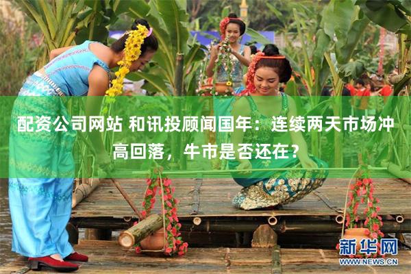 配资公司网站 和讯投顾闻国年：连续两天市场冲高回落，牛市是否还在？