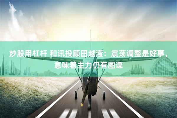 炒股用杠杆 和讯投顾田越滢：震荡调整是好事，意味着主力仍有图谋