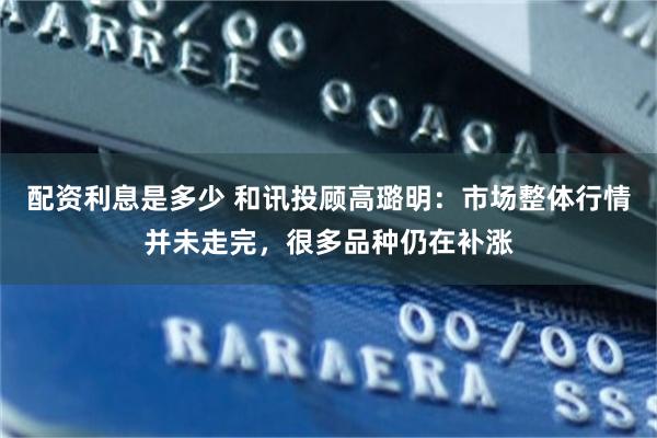 配资利息是多少 和讯投顾高璐明：市场整体行情并未走完，很多品种仍在补涨