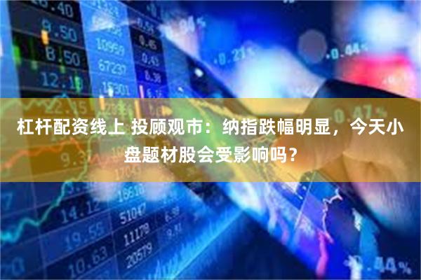 杠杆配资线上 投顾观市：纳指跌幅明显，今天小盘题材股会受影响吗？