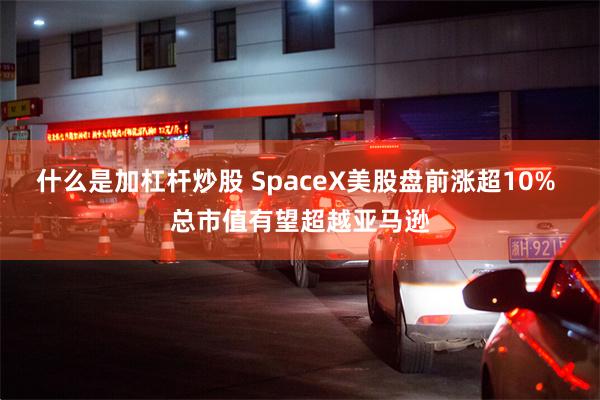 什么是加杠杆炒股 SpaceX美股盘前涨超10% 总市值有望超越亚马逊