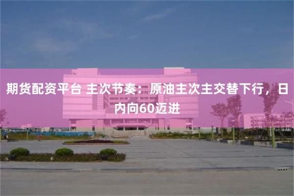 期货配资平台 主次节奏：原油主次主交替下行，日内向60迈进