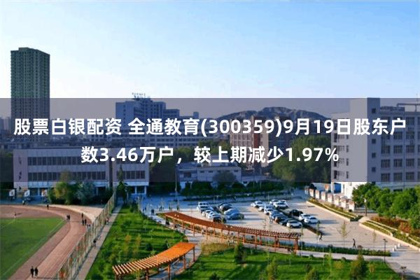 股票白银配资 全通教育(300359)9月19日股东户数3.46万户，较上期减少1.97%