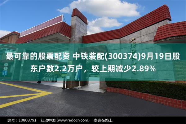最可靠的股票配资 中铁装配(300374)9月19日股东户数2.2万户，较上期减少2.89%