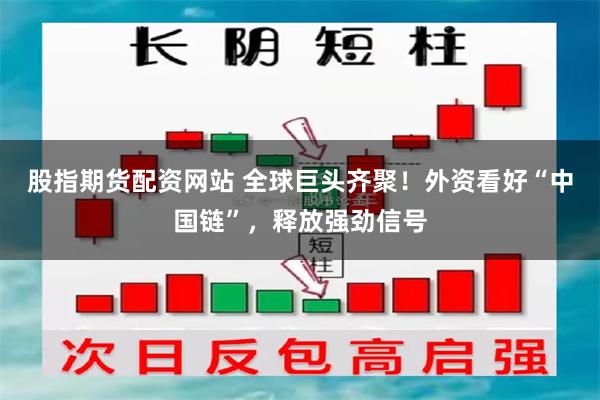 股指期货配资网站 全球巨头齐聚！外资看好“中国链”，释放强劲信号