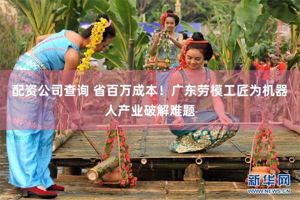 配资公司查询 省百万成本！广东劳模工匠为机器人产业破解难题