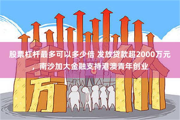 股票杠杆最多可以多少倍 发放贷款超2000万元，南沙加大金融支持港澳青年创业