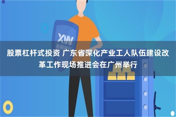 股票杠杆式投资 广东省深化产业工人队伍建设改革工作现场推进会在广州举行