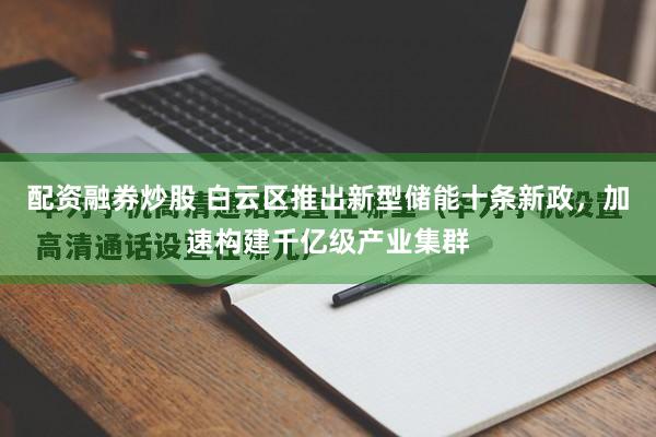 配资融券炒股 白云区推出新型储能十条新政，加速构建千亿级产业集群