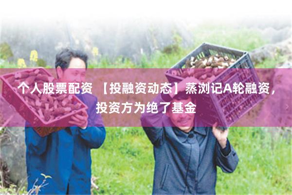 个人股票配资 【投融资动态】蒸浏记A轮融资，投资方为绝了基金
