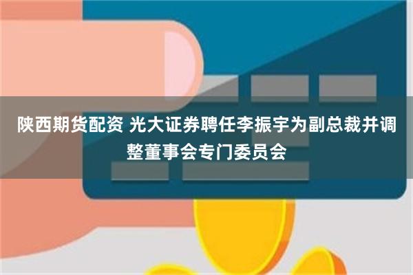 陕西期货配资 光大证券聘任李振宇为副总裁并调整董事会专门委员会