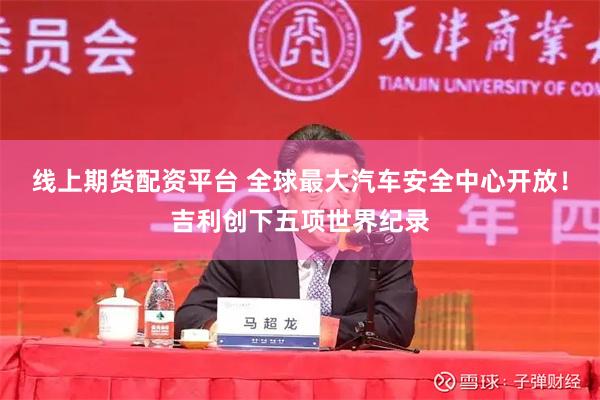 线上期货配资平台 全球最大汽车安全中心开放！吉利创下五项世界纪录