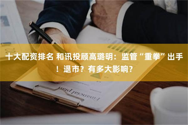 十大配资排名 和讯投顾高璐明：监管“重拳”出手！退市？有多大影响？