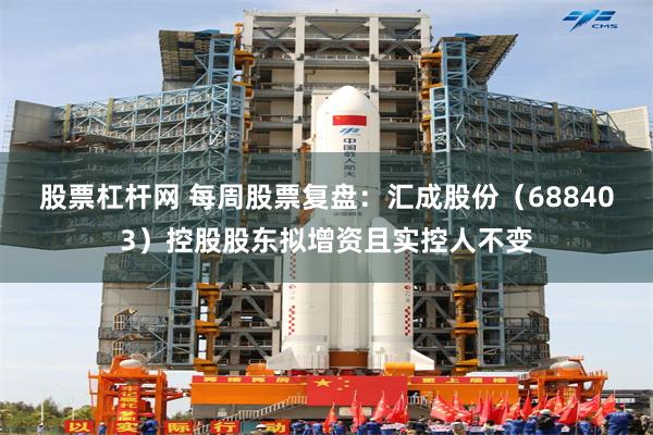 股票杠杆网 每周股票复盘:汇成股份(688403)控股股东拟增资且实控人不变