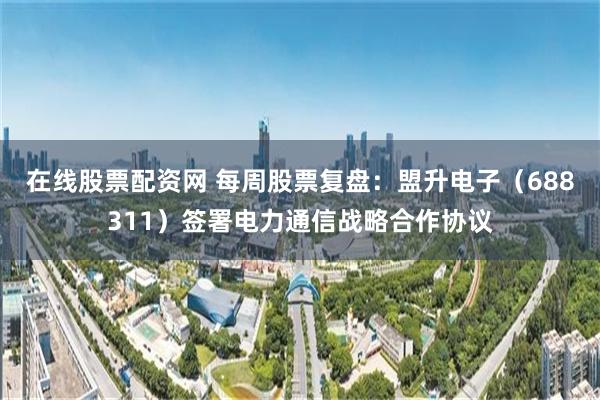 在线股票配资网 每周股票复盘：盟升电子（688311）签署电力通信战略合作协议