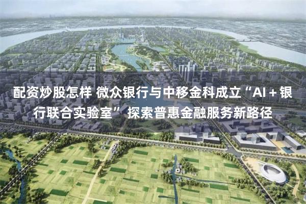 配资炒股怎样 微众银行与中移金科成立“AI＋银行联合实验室” 探索普惠金融服务新路径