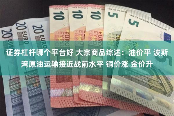 证券杠杆哪个平台好 大宗商品综述：油价平 波斯湾原油运输接近战前水平 铜价涨 金价升