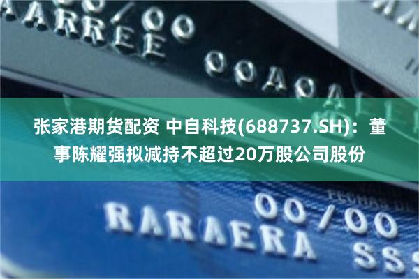 张家港期货配资 中自科技(688737.SH)：董事陈耀强拟减持不超过20万股公司股份