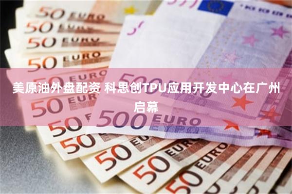 美原油外盘配资 科思创TPU应用开发中心在广州启幕