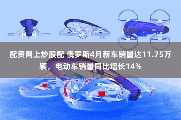 配资网上炒股配 俄罗斯4月新车销量达11.75万辆，电动车销量同比增长14%