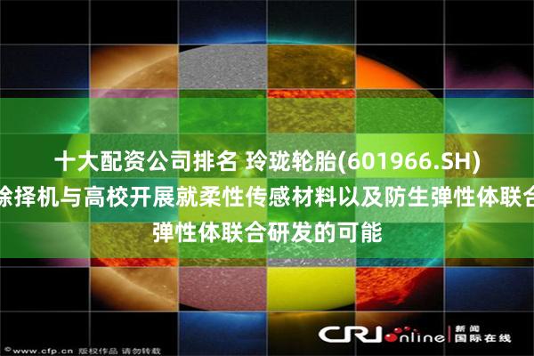 十大配资公司排名 玲珑轮胎(601966.SH)：未来不排除择机与高校开展就柔性传感材料以及防生弹性体联合研发的可能