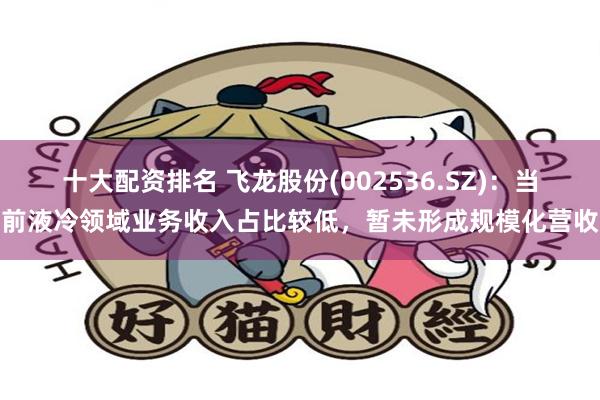 十大配资排名 飞龙股份(002536.SZ)：当前液冷领域业务收入占比较低，暂未形成规模化营收