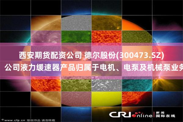 西安期货配资公司 德尔股份(300473.SZ)：公司液力缓速器产品归属于电机、电泵及机械泵业务