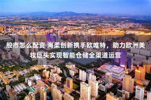 股市怎么配资 海柔创新携手欧唯特，助力欧洲美妆巨头实现智能仓储全渠道运营