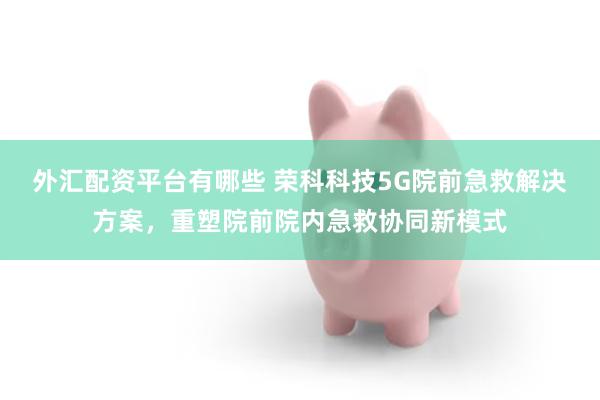 外汇配资平台有哪些 荣科科技5G院前急救解决方案，重塑院前院内急救协同新模式