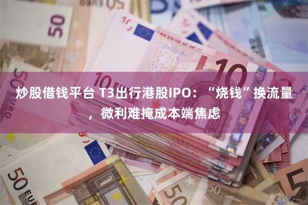 炒股借钱平台 T3出行港股IPO：“烧钱”换流量，微利难掩成本端焦虑