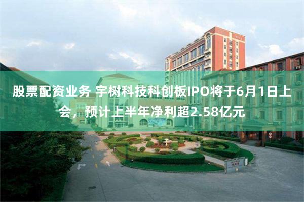 股票配资业务 宇树科技科创板IPO将于6月1日上会,预计上半年净利超2.58亿元