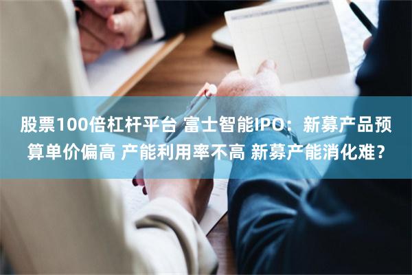 股票100倍杠杆平台 富士智能IPO：新募产品预算单价偏高 产能利用率不高 新募产能消化难？