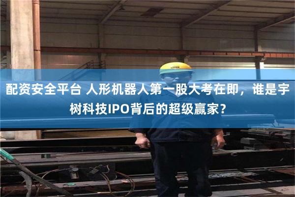 配资安全平台 人形机器人第一股大考在即，谁是宇树科技IPO背后的超级赢家？