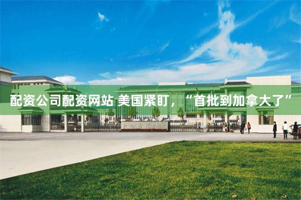 配资公司配资网站 美国紧盯，“首批到加拿大了”