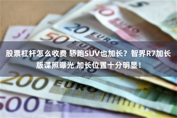 股票杠杆怎么收费 轿跑SUV也加长？智界R7加长版谍照曝光 加长位置十分明显！