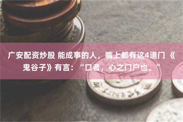 广安配资炒股 能成事的人，嘴上都有这4道门 《鬼谷子》有言：“口者，心之门户也。”