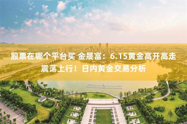 股票在哪个平台买 金晟富:6.15黄金高开高走震荡上行!日内黄金交易分析