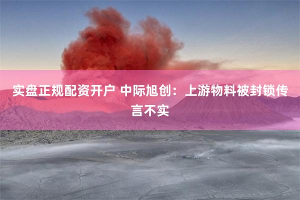 实盘正规配资开户 中际旭创：上游物料被封锁传言不实