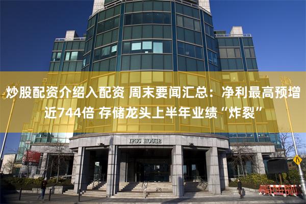 炒股配资介绍入配资 周末要闻汇总：净利最高预增近744倍 存储龙头上半年业绩“炸裂”